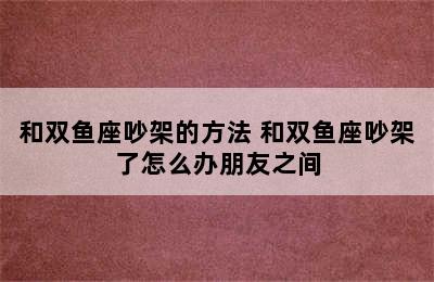 和双鱼座吵架的方法 和双鱼座吵架了怎么办朋友之间